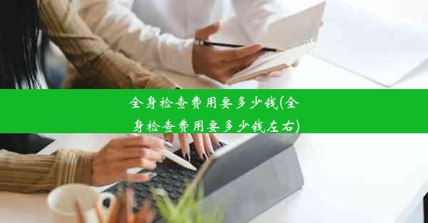 全身检查费用要多少钱(全身检查费用要多少钱左右)