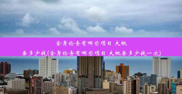 全身检查有哪些项目 大概要多少钱(全身检查有哪些项目 大概要多少钱一次)