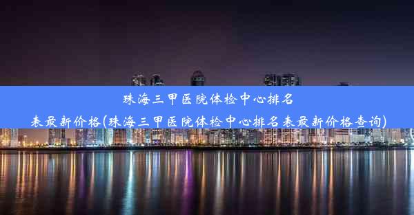 珠海三甲医院体检中心排名表最新价格(珠海三甲医院体检中心排名表最新价格查询)