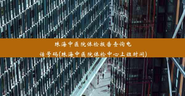 珠海中医院体检报告查询电话号码(珠海中医院体检中心上班时间)