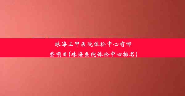 珠海三甲医院体检中心有哪些项目(珠海医院体检中心排名)