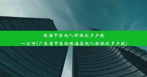 珠海中医院入职体检多少钱一次呀(广东省中医院珠海医院入职体检多少钱)