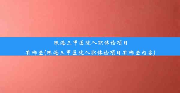 珠海三甲医院入职体检项目有哪些(珠海三甲医院入职体检项目有哪些内容)