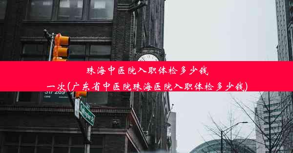 珠海中医院入职体检多少钱一次(广东省中医院珠海医院入职体检多少钱)