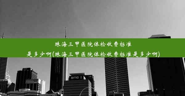 珠海三甲医院体检收费标准是多少啊(珠海三甲医院体检收费标准是多少啊)