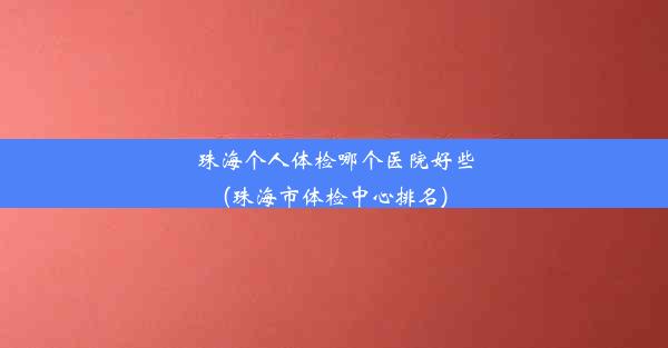 珠海个人体检哪个医院好些(珠海市体检中心排名)