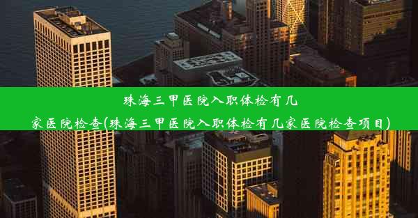 珠海三甲医院入职体检有几家医院检查(珠海三甲医院入职体检有几家医院检查项目)