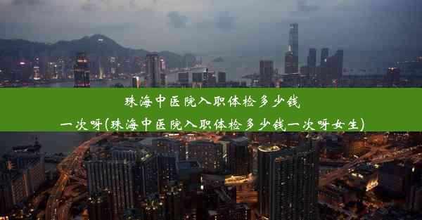 珠海中医院入职体检多少钱一次呀(珠海中医院入职体检多少钱一次呀女生)