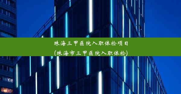 珠海三甲医院入职体检项目(珠海市三甲医院入职体检)