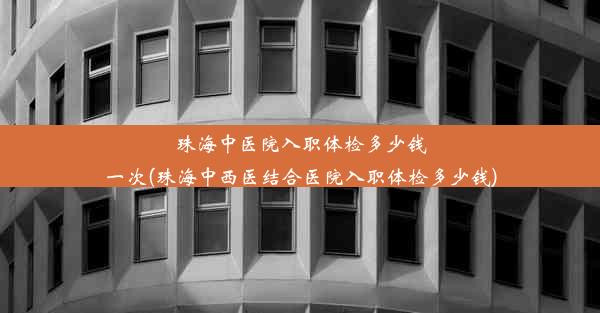 珠海中医院入职体检多少钱一次(珠海中西医结合医院入职体检多少钱)