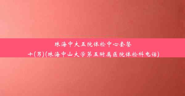 珠海中大五院体检中心套餐十(男)(珠海中山大学第五附属医院体检科电话)