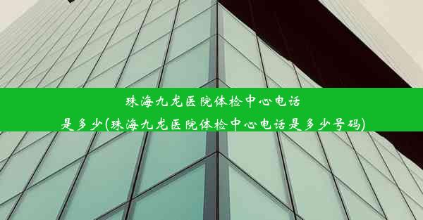 珠海九龙医院体检中心电话是多少(珠海九龙医院体检中心电话是多少号码)