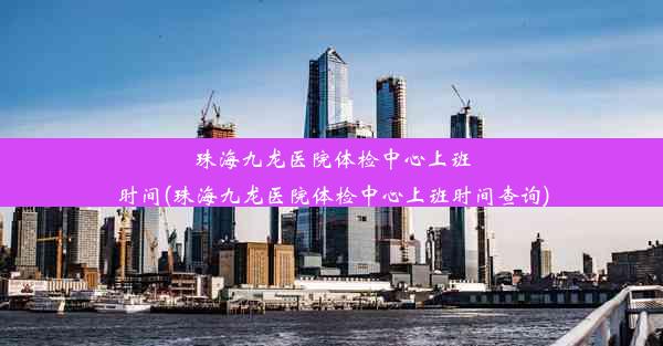 珠海九龙医院体检中心上班时间(珠海九龙医院体检中心上班时间查询)