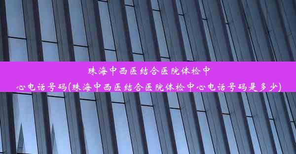 珠海中西医结合医院体检中心电话号码(珠海中西医结合医院体检中心电话号码是多少)