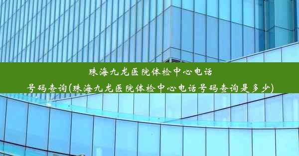 珠海九龙医院体检中心电话号码查询(珠海九龙医院体检中心电话号码查询是多少)