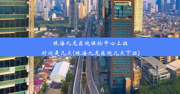 珠海九龙医院体检中心上班时间是几点(珠海九龙医院几点下班)