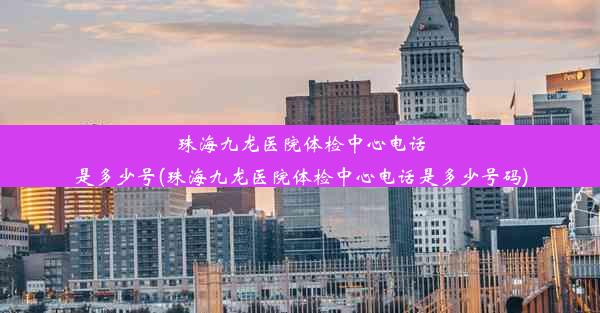 珠海九龙医院体检中心电话是多少号(珠海九龙医院体检中心电话是多少号码)