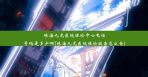 珠海九龙医院体检中心电话号码是多少啊(珠海九龙医院体检报告怎么查)