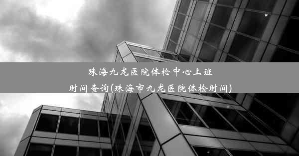 珠海九龙医院体检中心上班时间查询(珠海市九龙医院体检时间)