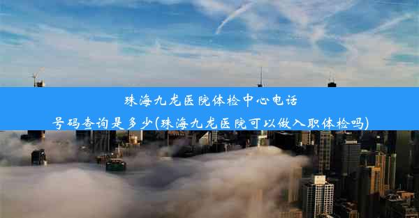 珠海九龙医院体检中心电话号码查询是多少(珠海九龙医院可以做入职体检吗)