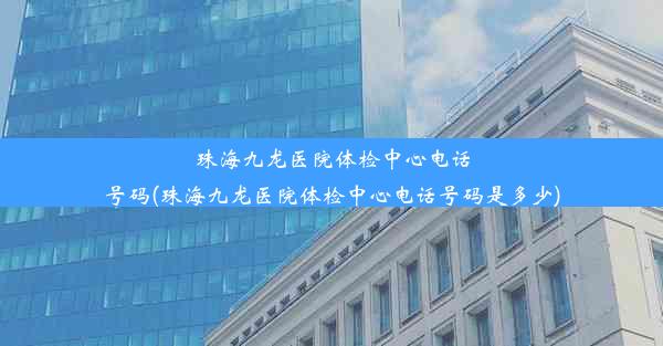 珠海九龙医院体检中心电话号码(珠海九龙医院体检中心电话号码是多少)