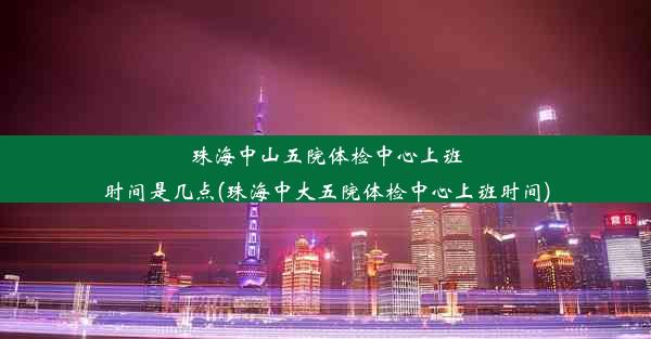 珠海中山五院体检中心上班时间是几点(珠海中大五院体检中心上班时间)