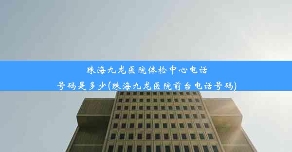 珠海九龙医院体检中心电话号码是多少(珠海九龙医院前台电话号码)