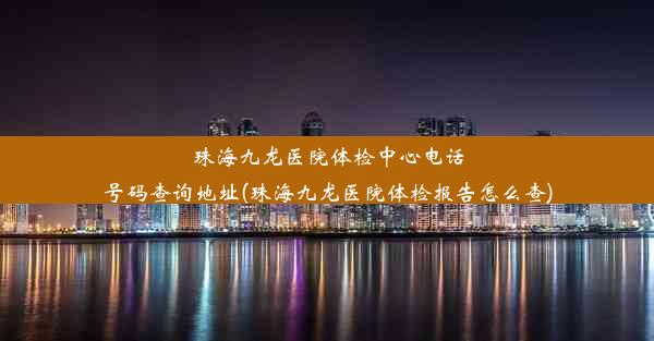 珠海九龙医院体检中心电话号码查询地址(珠海九龙医院体检报告怎么查)