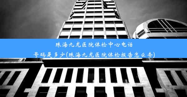 珠海九龙医院体检中心电话号码是多少(珠海九龙医院体检报告怎么查)