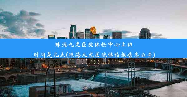 珠海九龙医院体检中心上班时间是几点(珠海九龙医院体检报告怎么查)