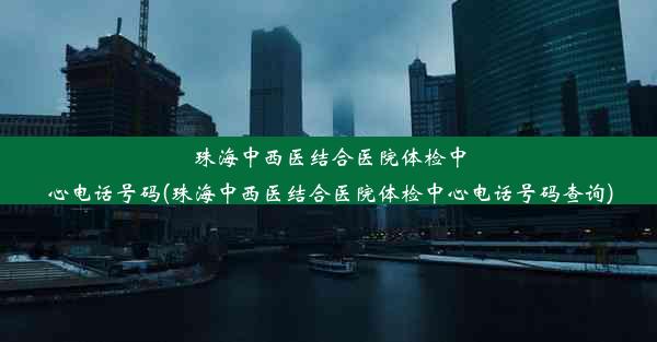 珠海中西医结合医院体检中心电话号码(珠海中西医结合医院体检中心电话号码查询)