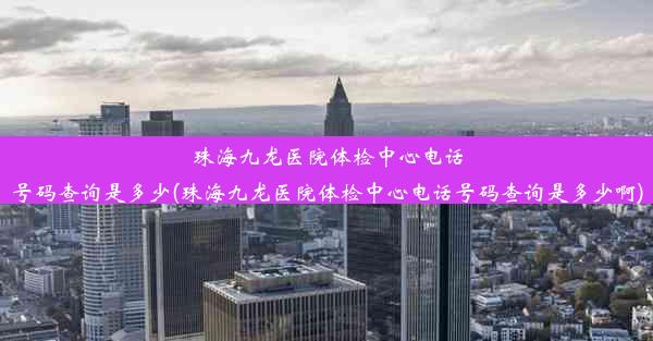 珠海九龙医院体检中心电话号码查询是多少(珠海九龙医院体检中心电话号码查询是多少啊)