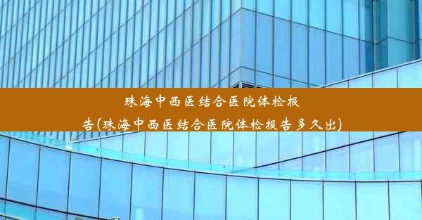 珠海中西医结合医院体检报告(珠海中西医结合医院体检报告多久出)