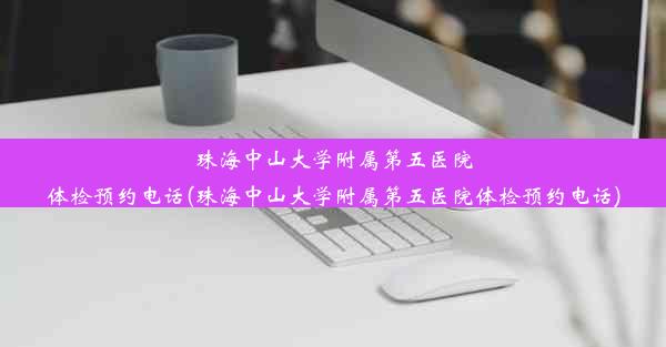 珠海中山大学附属第五医院体检预约电话(珠海中山大学附属第五医院体检预约电话)