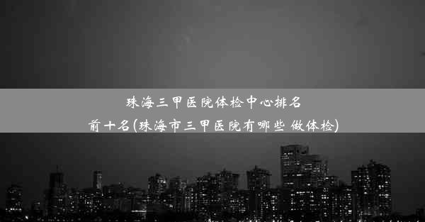 珠海三甲医院体检中心排名前十名(珠海市三甲医院有哪些 做体检)