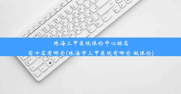 珠海三甲医院体检中心排名前十名有哪些(珠海市三甲医院有哪些 做体检)