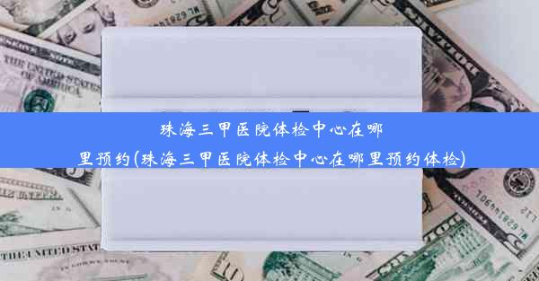 珠海三甲医院体检中心在哪里预约(珠海三甲医院体检中心在哪里预约体检)