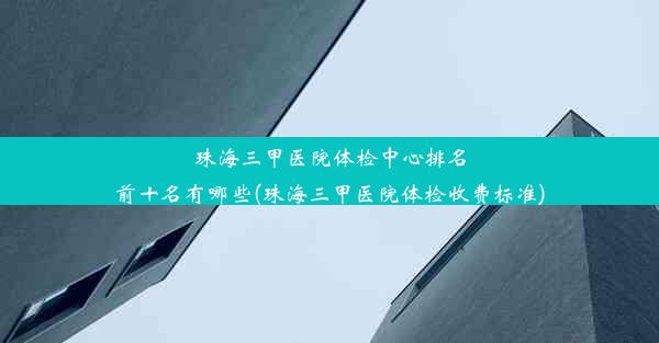 珠海三甲医院体检中心排名前十名有哪些(珠海三甲医院体检收费标准)