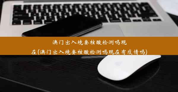 澳门出入境要核酸检测吗现在(澳门出入境要核酸检测吗现在有疫情吗)