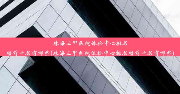 珠海三甲医院体检中心排名榜前十名有哪些(珠海三甲医院体检中心排名榜前十名有哪些)