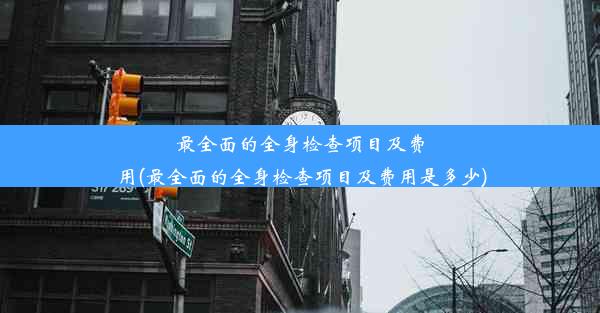 最全面的全身检查项目及费用(最全面的全身检查项目及费用是多少)