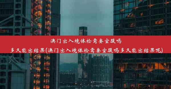 澳门出入境体检需要空腹吗多久能出结果(澳门出入境体检需要空腹吗多久能出结果呢)