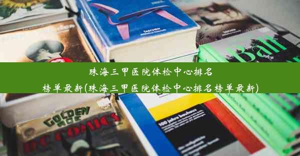 珠海三甲医院体检中心排名榜单最新(珠海三甲医院体检中心排名榜单最新)