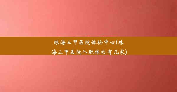 珠海三甲医院体检中心(珠海三甲医院入职体检有几家)