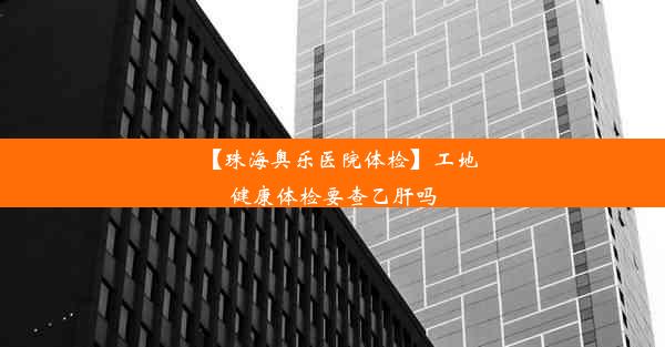 【珠海奥乐医院体检】工地健康体检要查乙肝吗