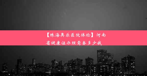 【珠海奥乐医院体检】河南省健康证办理需要多少钱