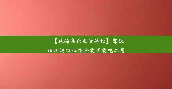 【珠海奥乐医院体检】驾驶证期满换证体检能不能吃二餐