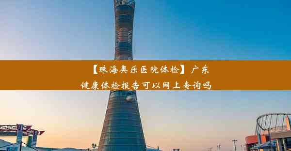 【珠海奥乐医院体检】广东健康体检报告可以网上查询吗