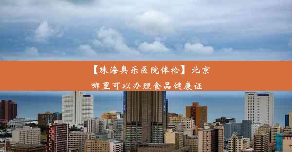 【珠海奥乐医院体检】北京哪里可以办理食品健康证