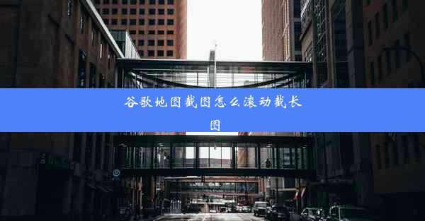 谷歌地图截图怎么滚动截长图